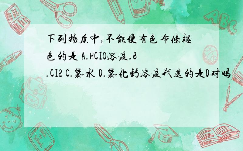 下列物质中,不能使有色布条褪色的是 A.HCIO溶液,B.CI2 C.氯水 D.氯化钙溶液我选的是D对吗