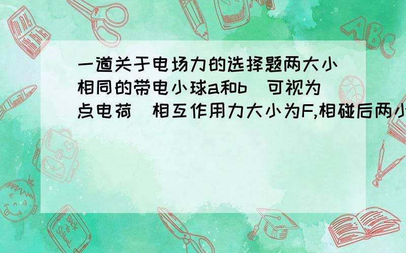 一道关于电场力的选择题两大小相同的带电小球a和b（可视为点电荷）相互作用力大小为F,相碰后两小球放回原处,相互作用力大小仍为F,以下说法正确的是：A、两球一定带等量同种电荷B、两