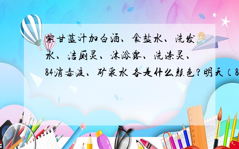 紫甘蓝汁加白酒、食盐水、洗发水、洁厕灵、沐浴露、洗涤灵、84消毒液、矿泉水 各是什么颜色?明天（8月22号）就要交啦!
