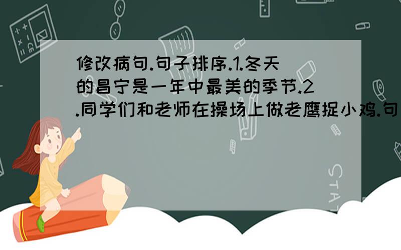 修改病句.句子排序.1.冬天的昌宁是一年中最美的季节.2.同学们和老师在操场上做老鹰捉小鸡.句子排序：小湖那边的村庄藏在浓密的树林里.我的脚下是一片平坦的田野.一条笔直的小路从田野