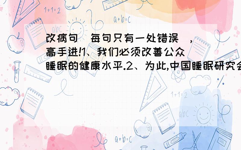 改病句（每句只有一处错误）,高手进!1、我们必须改善公众睡眠的健康水平.2、为此,中国睡眠研究会提出了“良好睡眠,健康人生”.