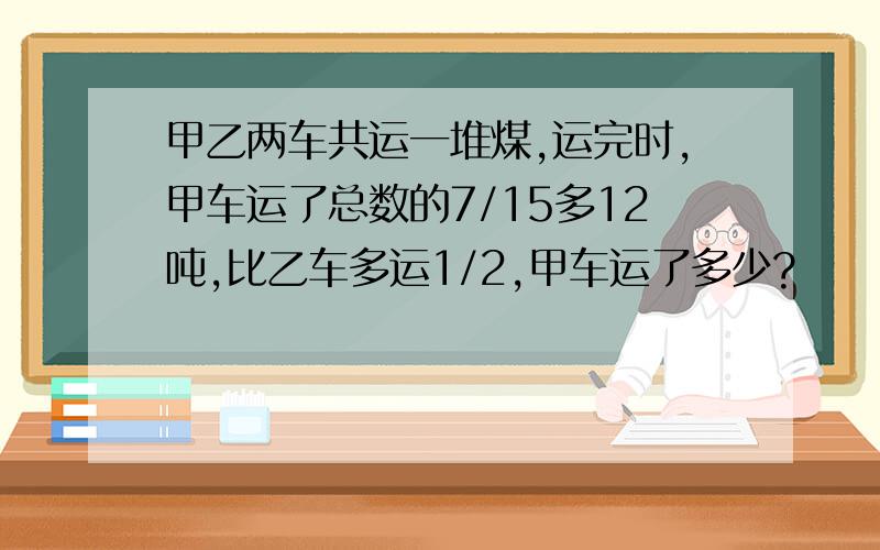 甲乙两车共运一堆煤,运完时,甲车运了总数的7/15多12吨,比乙车多运1/2,甲车运了多少?