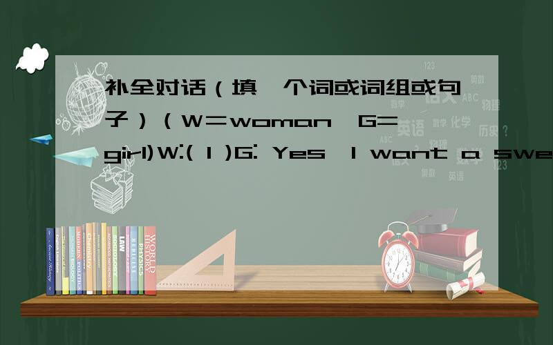 补全对话（填一个词或词组或句子）（W＝woman  G=girl)W:( 1 )G: Yes,I want a sweater ,please.W: Do you like the write one?G: ( 2 )That yellow one looks nice.W: Yes,please try it on.G: Oh,( 3 )Could you give me a short one?W: Certainly.