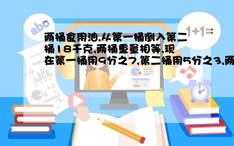 两桶食用油,从第一桶倒入第二桶18千克,两桶重量相等,现在第一桶用9分之7,第二桶用5分之3,两桶油剩下的重量相等，问两桶油原来各重多少千克？