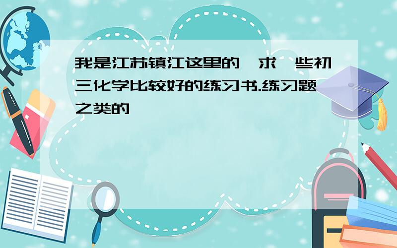 我是江苏镇江这里的,求一些初三化学比较好的练习书.练习题之类的,