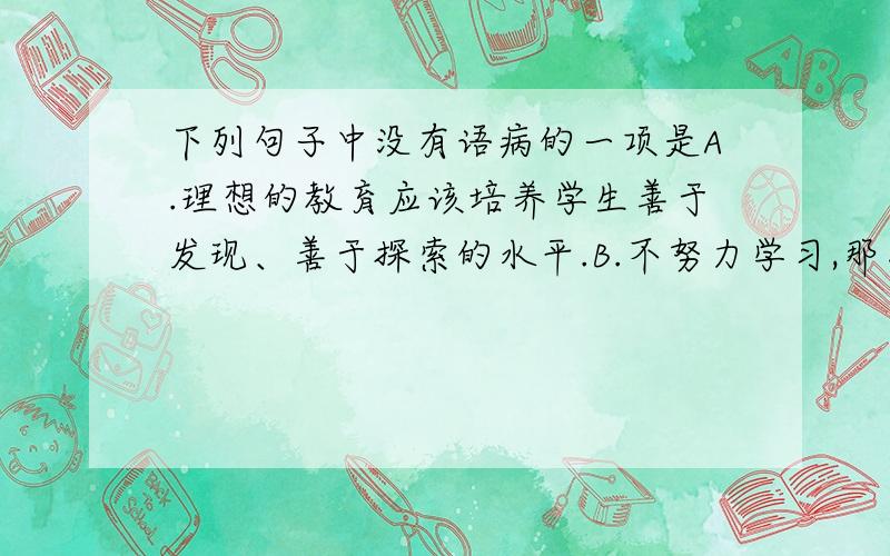 下列句子中没有语病的一项是A.理想的教育应该培养学生善于发现、善于探索的水平.B.不努力学习,那怎么可能取得好成绩是可想而知的.C.我们不仅要在课堂上、在教科书中学语文,也要在课堂