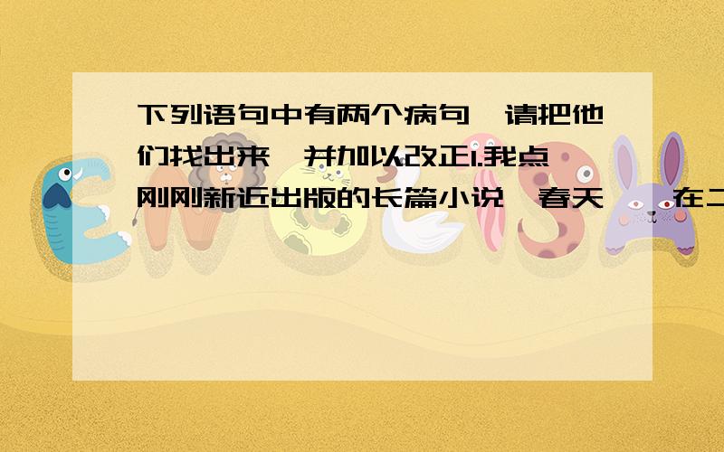 下列语句中有两个病句,请把他们找出来,并加以改正1.我点刚刚新近出版的长篇小说《春天》,在二楼文学作品专柜出售2.通过对该书的阅读,是我们可以想起那个20世纪70年代的岁月3.本周六,我