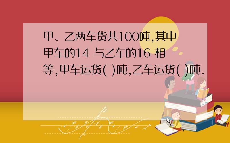 甲、乙两车货共100吨,其中甲车的14 与乙车的16 相等,甲车运货( )吨,乙车运货( )吨.