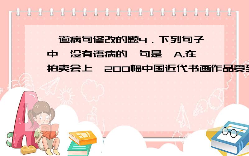 一道病句修改的题4．下列句子中,没有语病的一句是A.在拍卖会上,200幅中国近代书画作品受到收藏家的热烈追捧,每幅作品的成交价格都超过了100万元人民币.B. 雅培奶粉被曝质量差、麦当劳