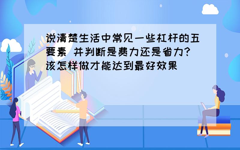 说清楚生活中常见一些杠杆的五要素 并判断是费力还是省力?该怎样做才能达到最好效果