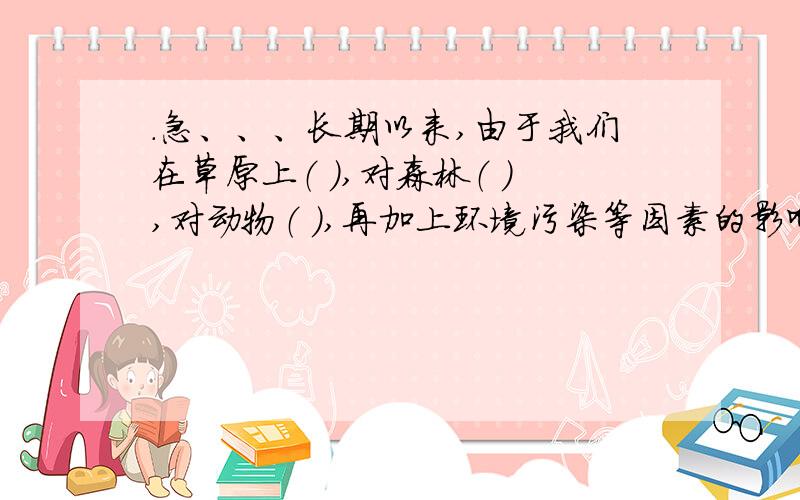 .急、、、长期以来,由于我们在草原上（ ）,对森林（ ）,对动物（ ）,再加上环境污染等因素的影响,不上动植物已经绝种或者将要灭绝