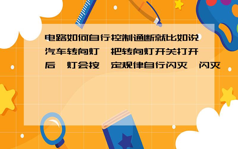 电路如何自行控制通断就比如说汽车转向灯,把转向灯开关打开后,灯会按一定规律自行闪灭、闪灭