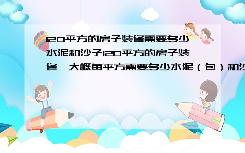 120平方的房子装修需要多少水泥和沙子120平方的房子装修,大概每平方需要多少水泥（包）和沙（立方）.另外卫生间和厨房要墙壁瓷砖的大概70平方要多少水泥（包）和（沙）,墙壁有330平方