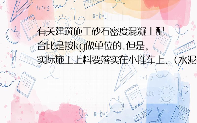 有关建筑施工砂石密度混凝土配合比是按kg做单位的.但是,实际施工上料要落实在小推车上.（水泥.砂子.石子的密度在建筑施工应该取值多少?）我曾在网上找到过它们密度的取值范围,可是范