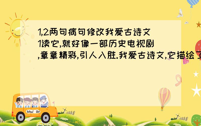 1,2两句病句修改我爱古诗文1读它,就好像一部历史电视剧,章章精彩,引人入胜.我爱古诗文,它描绘了自然的美景.读它,就如欣赏一幅幅美丽的画卷,篇篇动人,令人陶醉.2我爱古诗文,它激发了我百