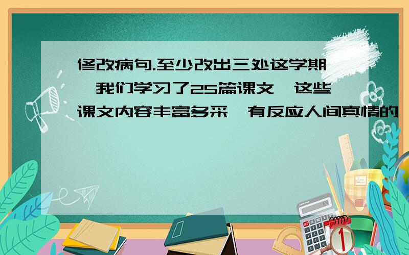 修改病句.至少改出三处这学期,我们学习了25篇课文,这些课文内容丰富多采,有反应人间真情的《爱之链》,又体现民风民俗的《安塞腰鼓》,有描写景物的草原,还有表达爱国主题的《我们爱你