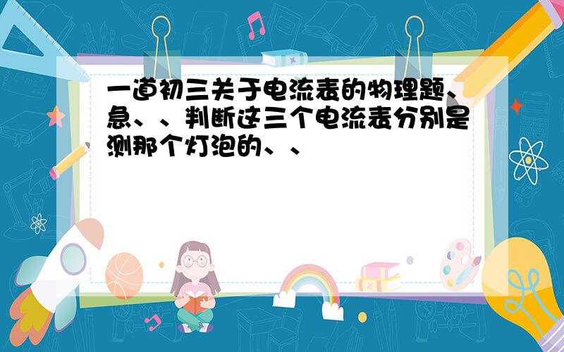 一道初三关于电流表的物理题、急、、判断这三个电流表分别是测那个灯泡的、、