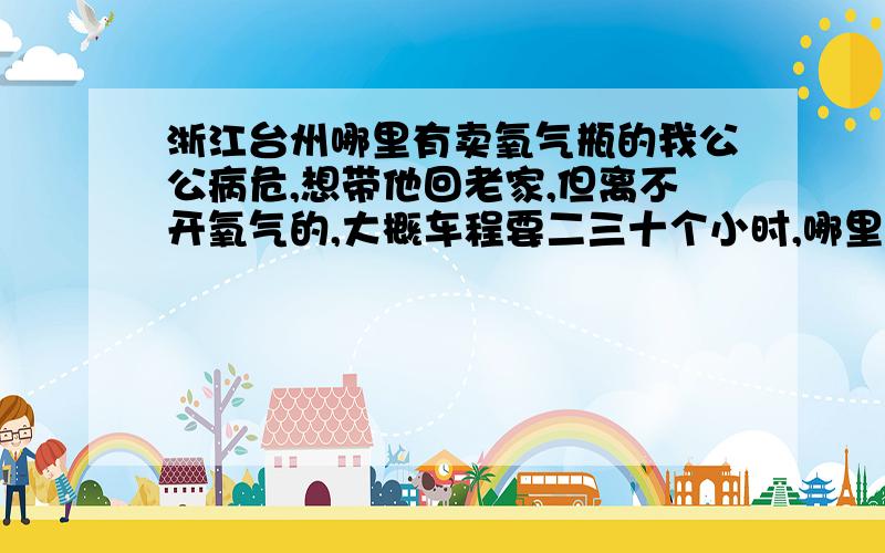 浙江台州哪里有卖氧气瓶的我公公病危,想带他回老家,但离不开氧气的,大概车程要二三十个小时,哪里有卖氧气瓶的,氧气瓶的氧气一般能坚持多久? 急!