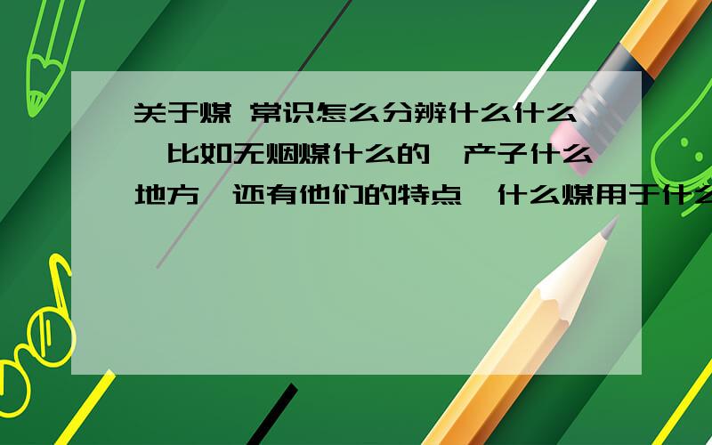 关于煤 常识怎么分辨什么什么、比如无烟煤什么的、产子什么地方、还有他们的特点、什么煤用于什么上面、