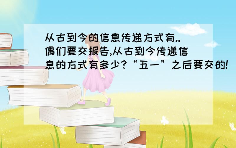 从古到今的信息传递方式有..偶们要交报告,从古到今传递信息的方式有多少?“五一”之后要交的!