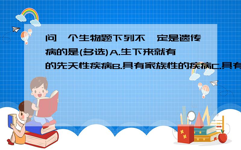 问一个生物题下列不一定是遗传病的是(多选)A.生下来就有的先天性疾病B.具有家族性的疾病C.具有终身性的疾病D.遗传物质改变引起的疾病