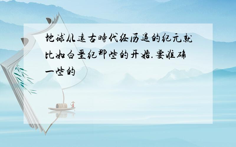 地球从远古时代经历过的纪元就比如白垩纪那些的开始.要准确一些的