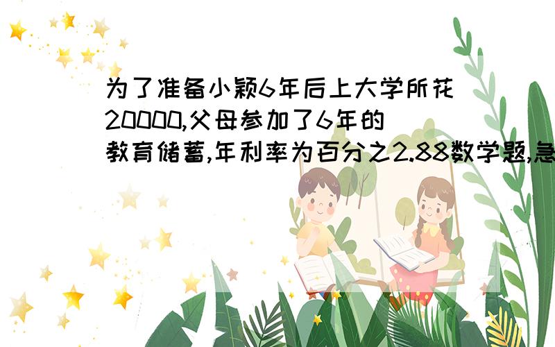 为了准备小颖6年后上大学所花20000,父母参加了6年的教育储蓄,年利率为百分之2.88数学题,急