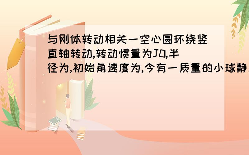 与刚体转动相关一空心圆环绕竖直轴转动,转动惯量为J0,半径为,初始角速度为,今有一质量的小球静止与圆环内顶端,因微小抖动下滑.问:分别求球到达底端和两端中间时,环的角速度以及球相对