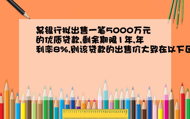 某银行拟出售一笔5000万元的优质贷款,剩余期限1年,年利率8%,则该贷款的出售价大致在以下区间）A.低于5000万元B.5000万元～5400万元C.高于5400万元D.高于5600万元