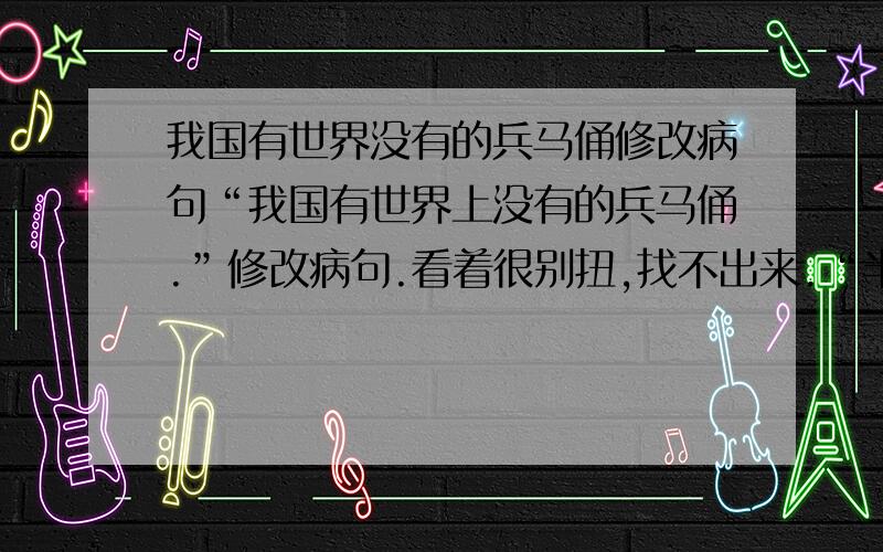 我国有世界没有的兵马俑修改病句“我国有世界上没有的兵马俑.”修改病句.看着很别扭,找不出来.“半夜时分,镇上传来了急促的钟声.”改为夸张句.以前做过,忘了.