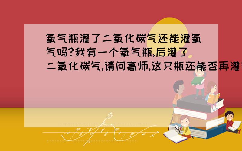 氧气瓶灌了二氧化碳气还能灌氧气吗?我有一个氧气瓶,后灌了二氧化碳气,请问高师,这只瓶还能否再灌氧气?