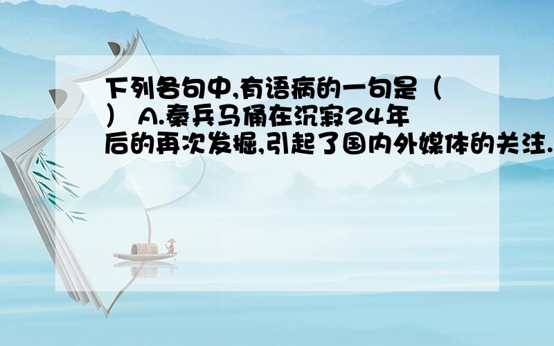 下列各句中,有语病的一句是（） A.秦兵马俑在沉寂24年后的再次发掘,引起了国内外媒体的关注.B.这所九年制寄宿学校的150多名学生是地震中伤亡最少、震后复课最早的的学校.C.我们由衷地感