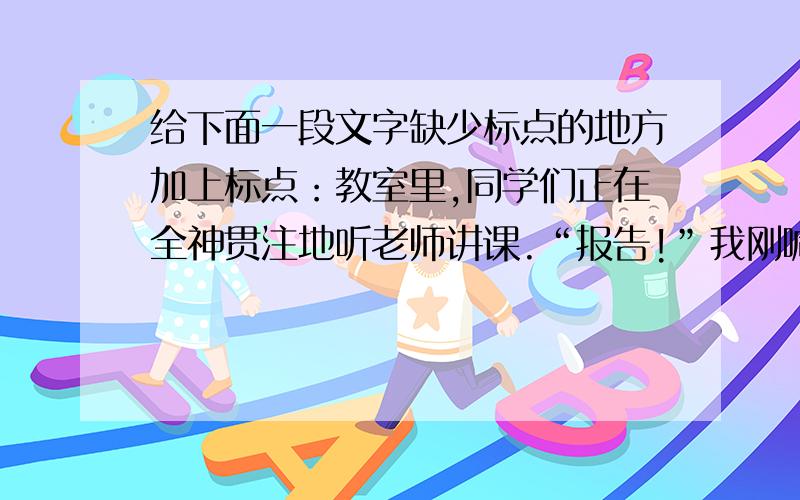 给下面一段文字缺少标点的地方加上标点：教室里,同学们正在全神贯注地听老师讲课.“报告!”我刚喊出口,几十双眼睛刷地一下盯在我身上,我赶快低下头,只感到脸上发烫 这时 老师走了过