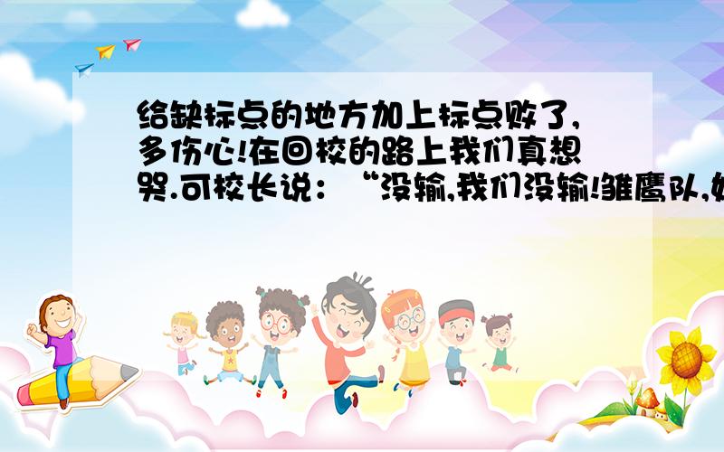 给缺标点的地方加上标点败了,多伤心!在回校的路上我们真想哭.可校长说：“没输,我们没输!雏鹰队,好样的!”我说：“你说没输,比分牌上不是明明写着0比1吗?”校长说：“有句名言；‘战