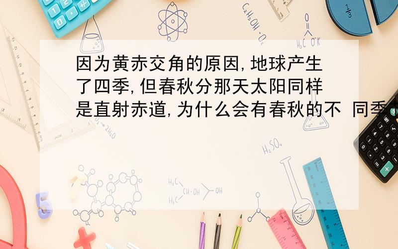 因为黄赤交角的原因,地球产生了四季,但春秋分那天太阳同样是直射赤道,为什么会有春秋的不 同季节特征?如春比较温暖潮湿,秋比较凉爽干燥.这是为什么?