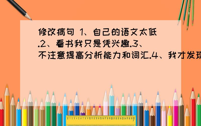 修改病句 1、自己的语文太低.2、看书我只是凭兴趣.3、不注意提高分析能力和词汇.4、我才发现这种做修改病句 1、自己的语文太低.2、看书我只是凭兴趣.3、不注意提高分析能力和词汇.4、我