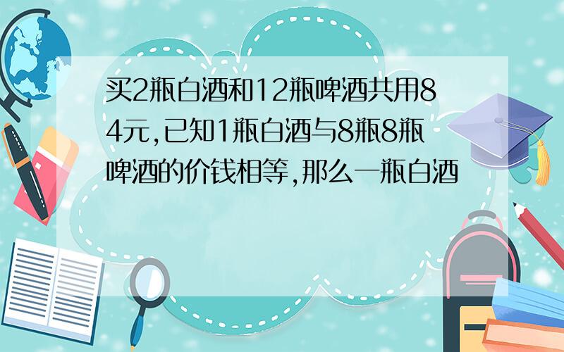 买2瓶白酒和12瓶啤酒共用84元,已知1瓶白酒与8瓶8瓶啤酒的价钱相等,那么一瓶白酒