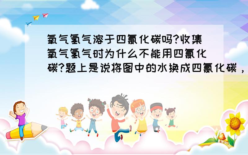 氧气氢气溶于四氯化碳吗?收集氧气氢气时为什么不能用四氯化碳?题上是说将图中的水换成四氯化碳，下列气体那些可用该装置制取和收集，我想知道为什么氢气和氧气不能选？