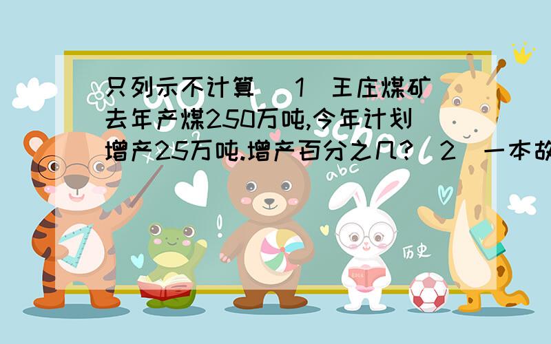 只列示不计算 （1）王庄煤矿去年产煤250万吨,今年计划增产25万吨.增产百分之几?（2）一本故事书原价20元,现在每本按原价打九折出售,每本便宜了多少元?（3）修一段路,前5天修好了它的的20%