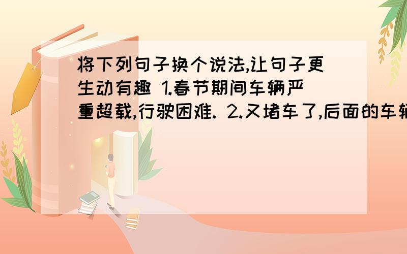 将下列句子换个说法,让句子更生动有趣 1.春节期间车辆严重超载,行驶困难. 2.又堵车了,后面的车辆大声