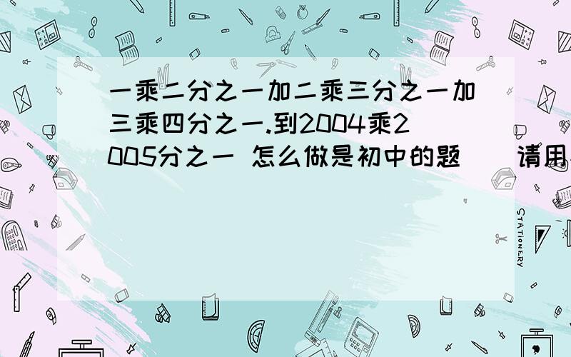 一乘二分之一加二乘三分之一加三乘四分之一.到2004乘2005分之一 怎么做是初中的题    请用初中的解题方法