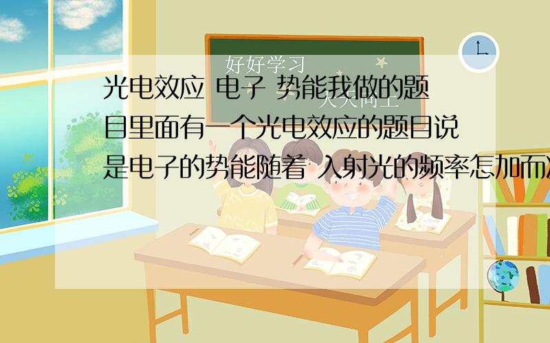 光电效应 电子 势能我做的题目里面有一个光电效应的题目说是电子的势能随着 入射光的频率怎加而减小答案说这个是对的我怎么听都没有听说过势能和频率的关系?我只知道Ek=hv+WW是逸出功