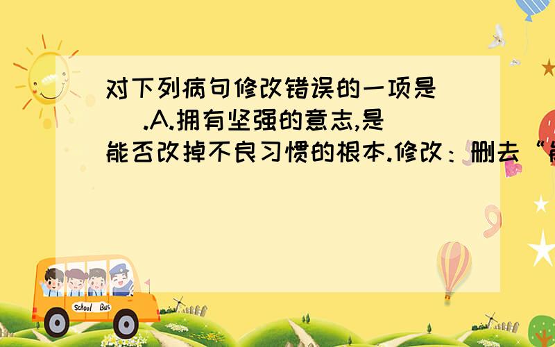 对下列病句修改错误的一项是（ ）.A.拥有坚强的意志,是能否改掉不良习惯的根本.修改：删去“能否”.B.中国共产党走过的90多年的奋斗历程为我们留下了勤劳勇敢,自强不息.修改：在句末加