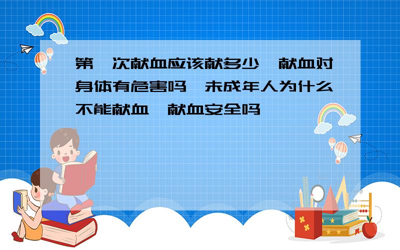 第一次献血应该献多少,献血对身体有危害吗,未成年人为什么不能献血,献血安全吗