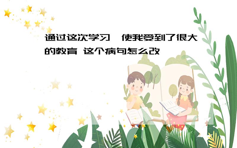 通过这次学习,使我受到了很大的教育 这个病句怎么改