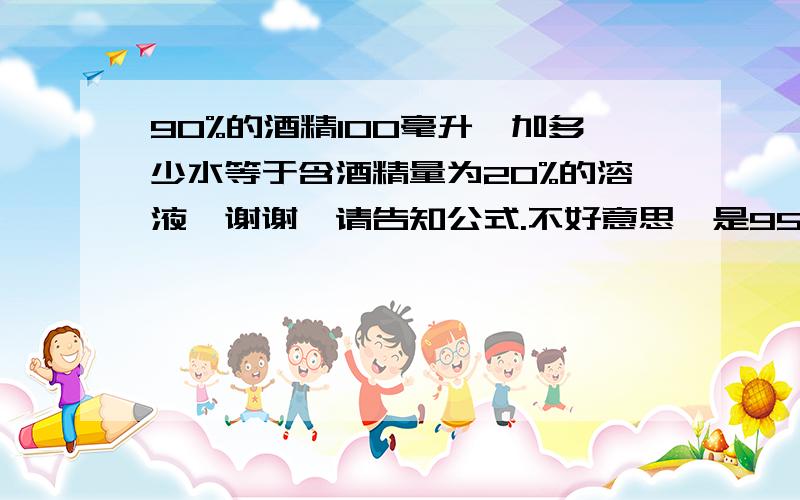 90%的酒精100毫升,加多少水等于含酒精量为20%的溶液,谢谢,请告知公式.不好意思,是95%的酒精100毫升,加多少水等于含酒精量为20%的溶液；加多少水等于15%的酒精溶液,谢谢老师,但是我不明白这