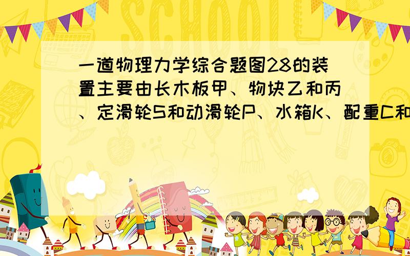 一道物理力学综合题图28的装置主要由长木板甲、物块乙和丙、定滑轮S和动滑轮P、水箱K、配重C和D及杠杆AB组成.C、D分别与支架固连在AB两端,支架与AB垂直,AB可绕支点O在竖直平面内转动.C通