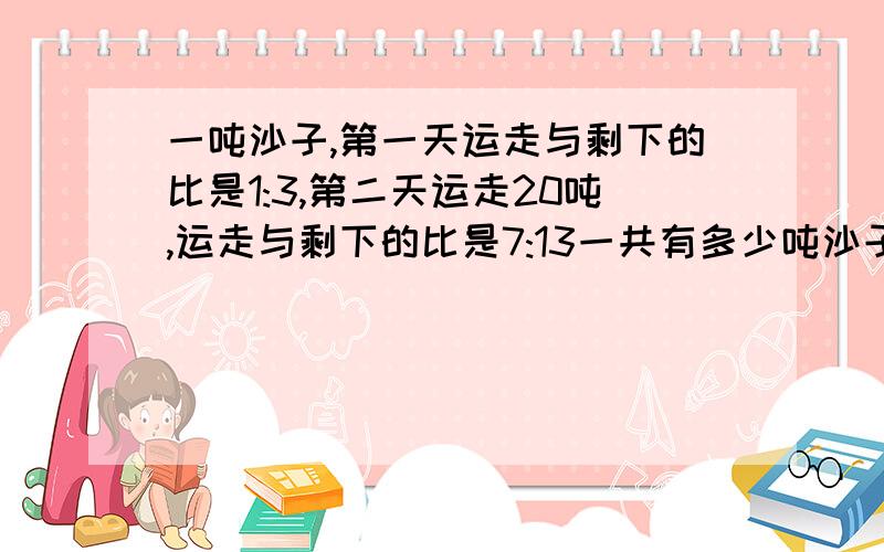 一吨沙子,第一天运走与剩下的比是1:3,第二天运走20吨,运走与剩下的比是7:13一共有多少吨沙子如果对会加分最多30分