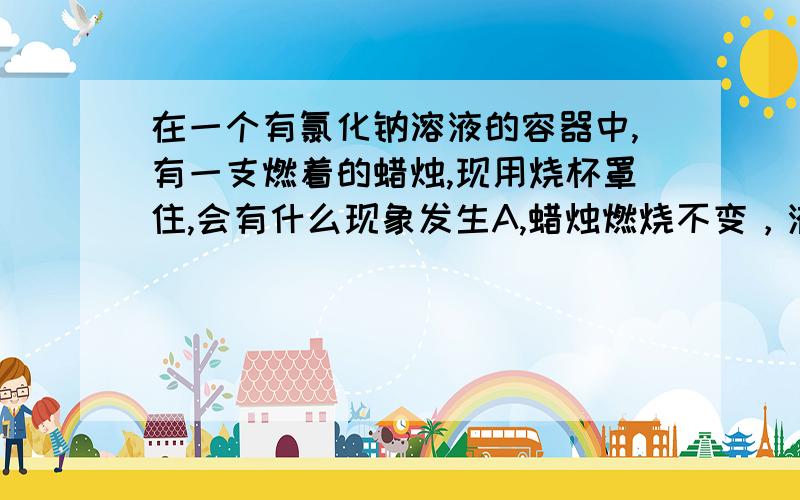 在一个有氯化钠溶液的容器中,有一支燃着的蜡烛,现用烧杯罩住,会有什么现象发生A,蜡烛燃烧不变，液面不变火焰逐渐熄灭，液面下降蜡烛燃烧更旺，液面上升火焰逐渐熄灭，液面上升