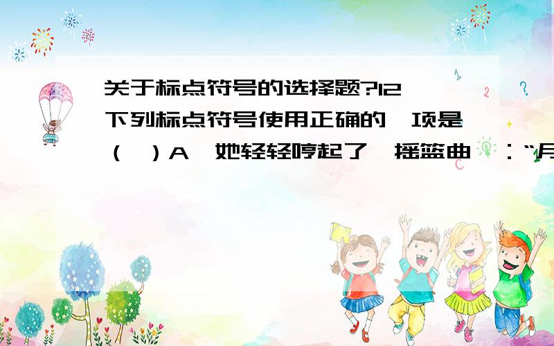 关于标点符号的选择题?12、下列标点符号使用正确的一项是（ ）A、她轻轻哼起了《摇篮曲》：“月儿明,风儿静,树叶儿遮窗棂啊…….”B、“学而不厌”出自《论语》（述而）,常与“诲人不